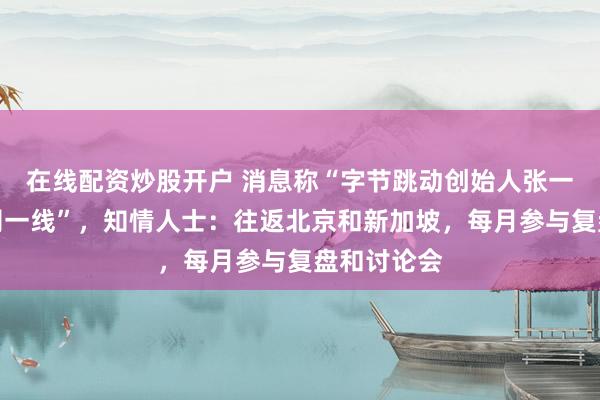 在线配资炒股开户 消息称“字节跳动创始人张一鸣重回公司一线”，知情人士：往返北京和新加坡，每月参与复盘和讨论会