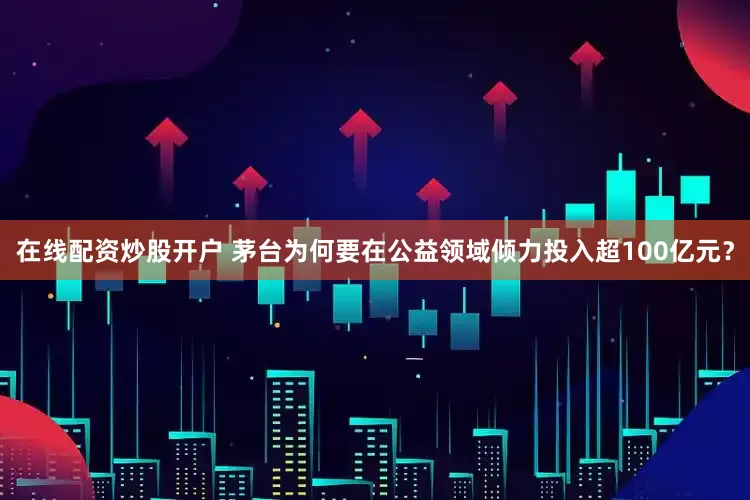 在线配资炒股开户 茅台为何要在公益领域倾力投入超100亿元？