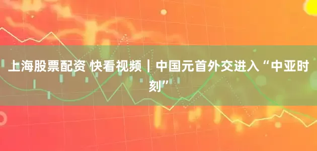上海股票配资 快看视频｜中国元首外交进入“中亚时刻”