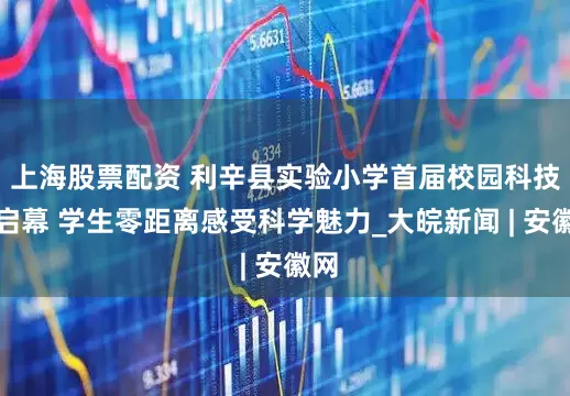 上海股票配资 利辛县实验小学首届校园科技节启幕 学生零距离感受科学魅力_大皖新闻 | 安徽网