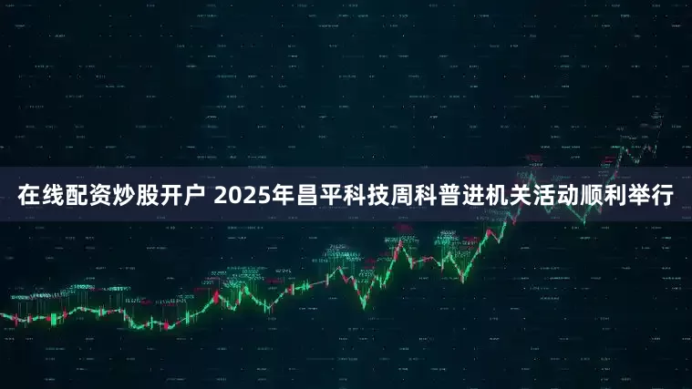 在线配资炒股开户 2025年昌平科技周科普进机关活动顺利举行