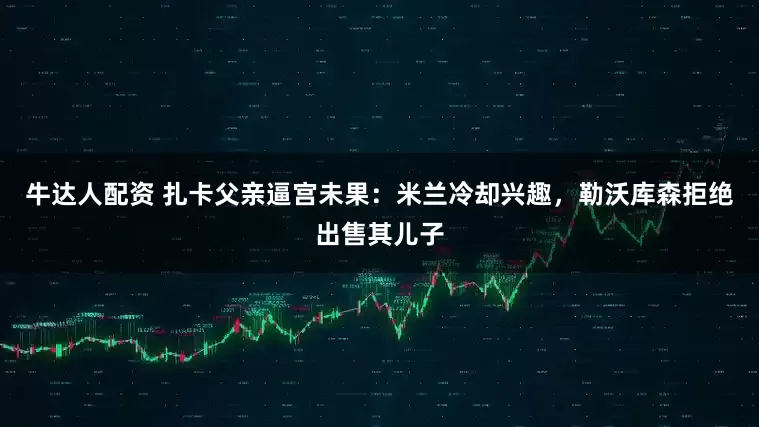 牛达人配资 扎卡父亲逼宫未果：米兰冷却兴趣，勒沃库森拒绝出售其儿子