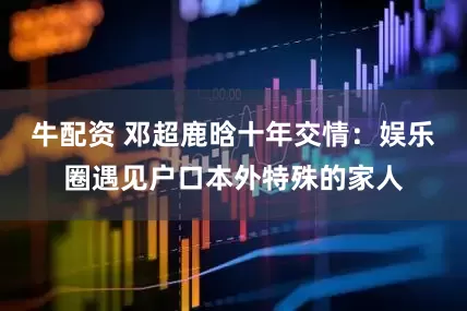 牛配资 邓超鹿晗十年交情：娱乐圈遇见户口本外特殊的家人