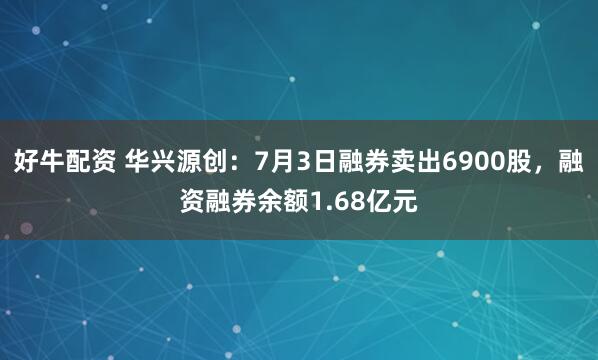 好牛配资 华兴源创：7月3日融券卖出6900股，融资融券余额1.68亿元