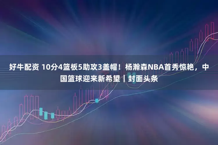 好牛配资 10分4篮板5助攻3盖帽！杨瀚森NBA首秀惊艳，中国篮球迎来新希望｜封面头条
