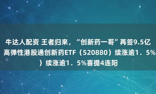 牛达人配资 王者归来，“创新药一哥”再签9.5亿美元大单！高弹性港股通创新药ETF（520880）续涨逾1．5%喜提4连阳