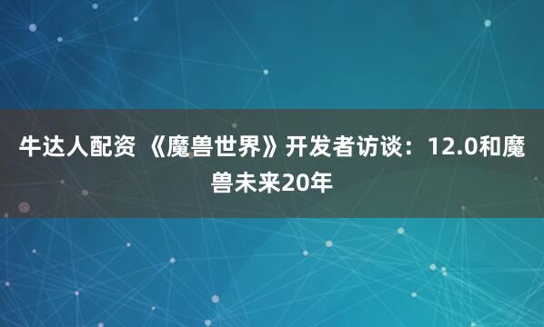 牛达人配资 《魔兽世界》开发者访谈：12.0和魔兽未来20年