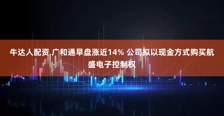 牛达人配资 广和通早盘涨近14% 公司拟以现金方式购买航盛电子控制权